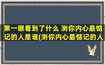 第一眼看到了什么 测你内心最惦记的人是谁(测你内心最惦记的人是谁为中心，看到什么？如何换个角度看待这个问题)